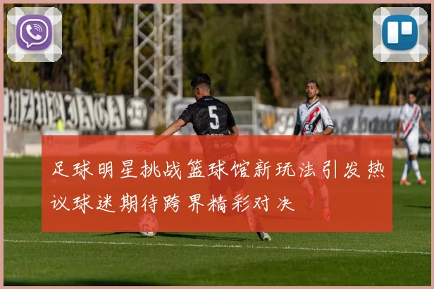 足球明星挑战篮球馆新玩法引发热议球迷期待跨界精彩对决