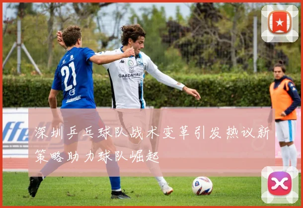 深圳乒乓球队战术变革引发热议新策略助力球队崛起