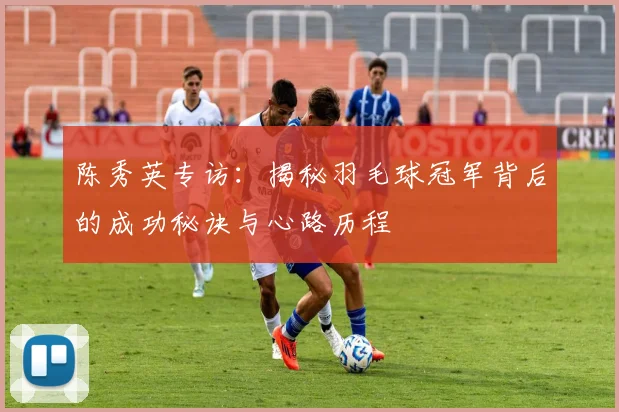 陈秀英专访：揭秘羽毛球冠军背后的成功秘诀与心路历程